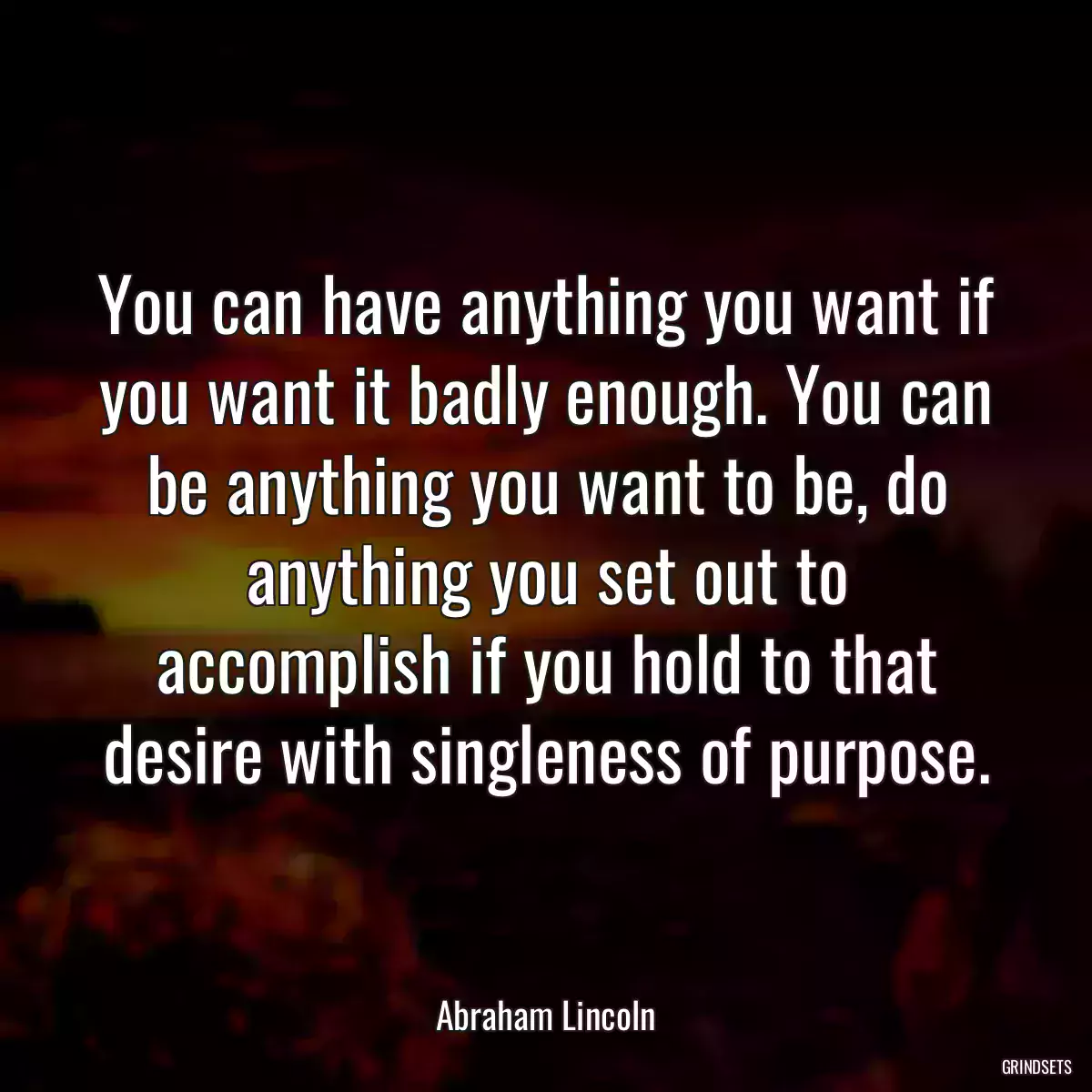 You can have anything you want if you want it badly enough. You can be anything you want to be, do anything you set out to accomplish if you hold to that desire with singleness of purpose.