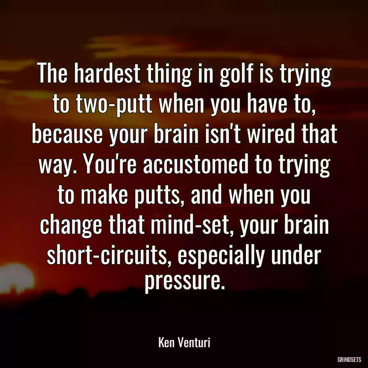 The hardest thing in golf is trying to two-putt when you have to, because your brain isn\'t wired that way. You\'re accustomed to trying to make putts, and when you change that mind-set, your brain short-circuits, especially under pressure.