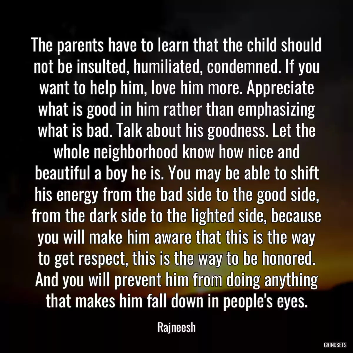 The parents have to learn that the child should not be insulted, humiliated, condemned. If you want to help him, love him more. Appreciate what is good in him rather than emphasizing what is bad. Talk about his goodness. Let the whole neighborhood know how nice and beautiful a boy he is. You may be able to shift his energy from the bad side to the good side, from the dark side to the lighted side, because you will make him aware that this is the way to get respect, this is the way to be honored. And you will prevent him from doing anything that makes him fall down in people\'s eyes.