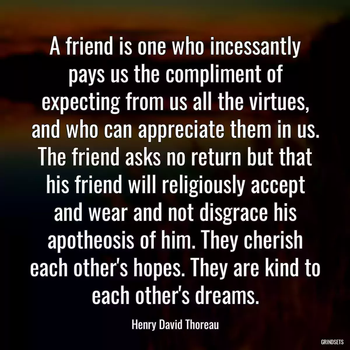 A friend is one who incessantly pays us the compliment of expecting from us all the virtues, and who can appreciate them in us. The friend asks no return but that his friend will religiously accept and wear and not disgrace his apotheosis of him. They cherish each other\'s hopes. They are kind to each other\'s dreams.