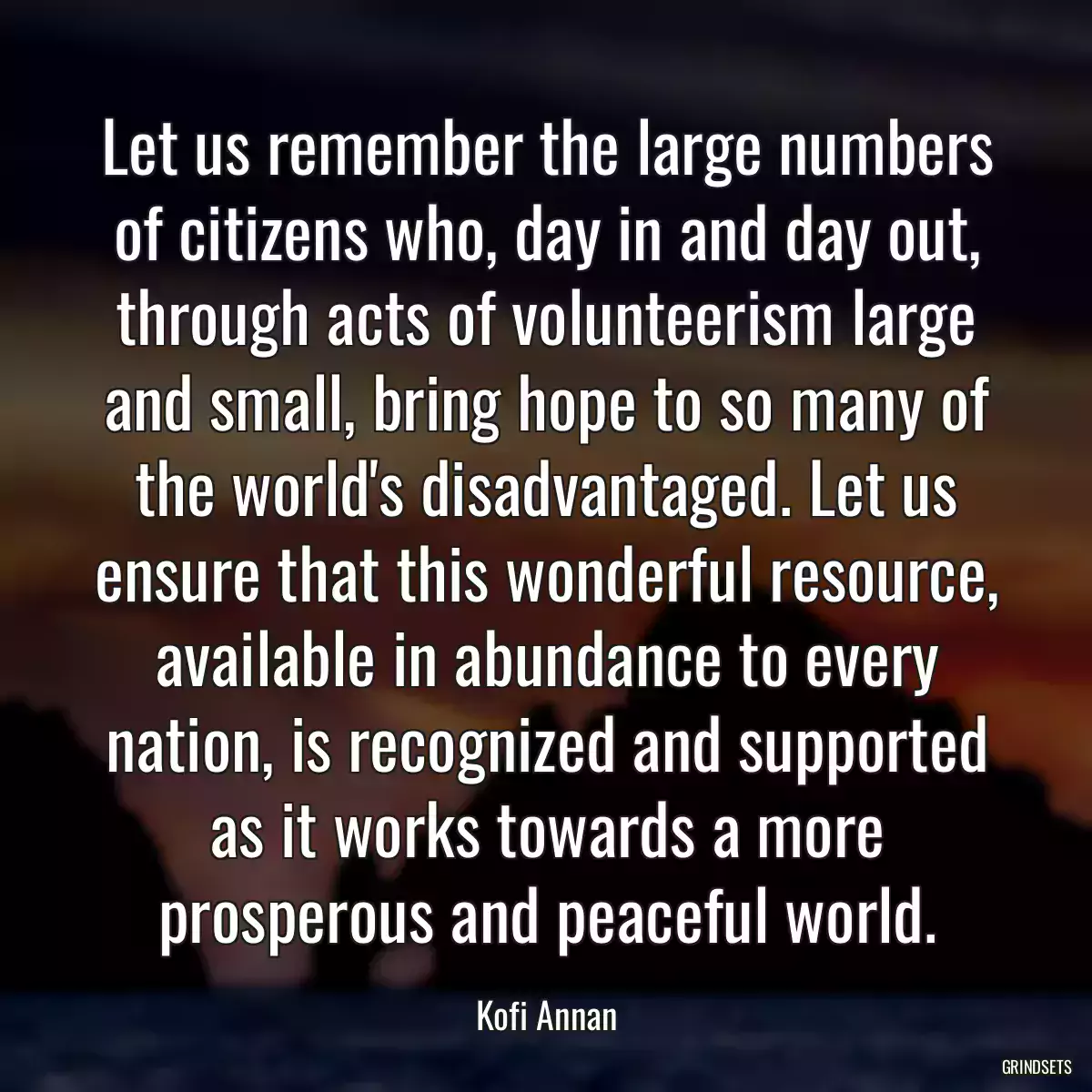 Let us remember the large numbers of citizens who, day in and day out, through acts of volunteerism large and small, bring hope to so many of the world\'s disadvantaged. Let us ensure that this wonderful resource, available in abundance to every nation, is recognized and supported as it works towards a more prosperous and peaceful world.