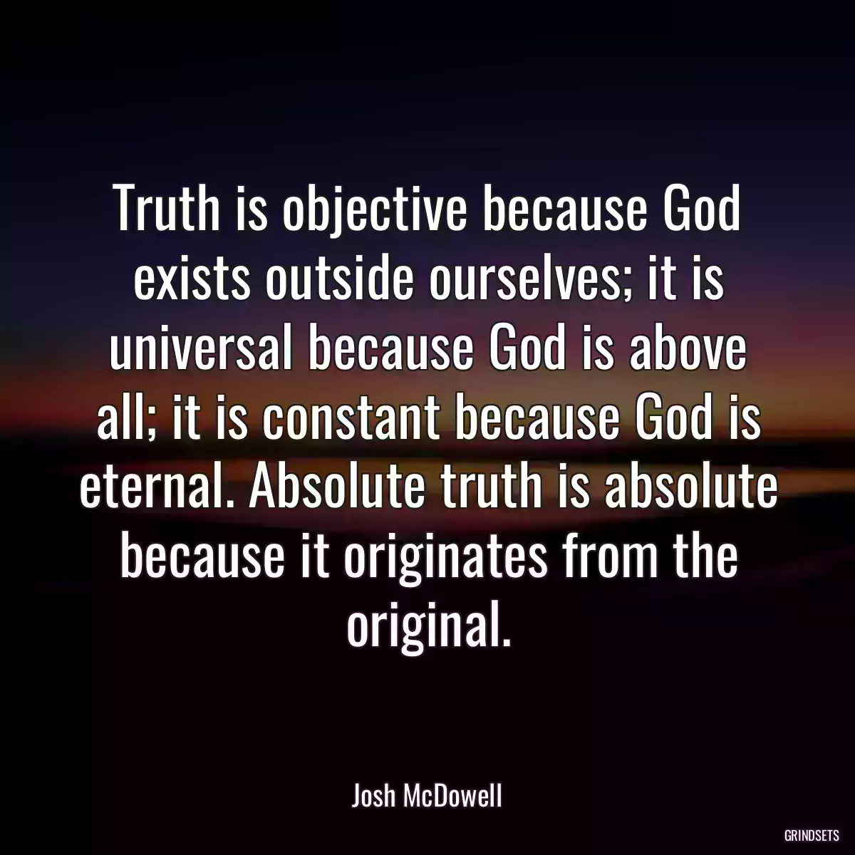 Truth is objective because God exists outside ourselves; it is universal because God is above all; it is constant because God is eternal. Absolute truth is absolute because it originates from the original.