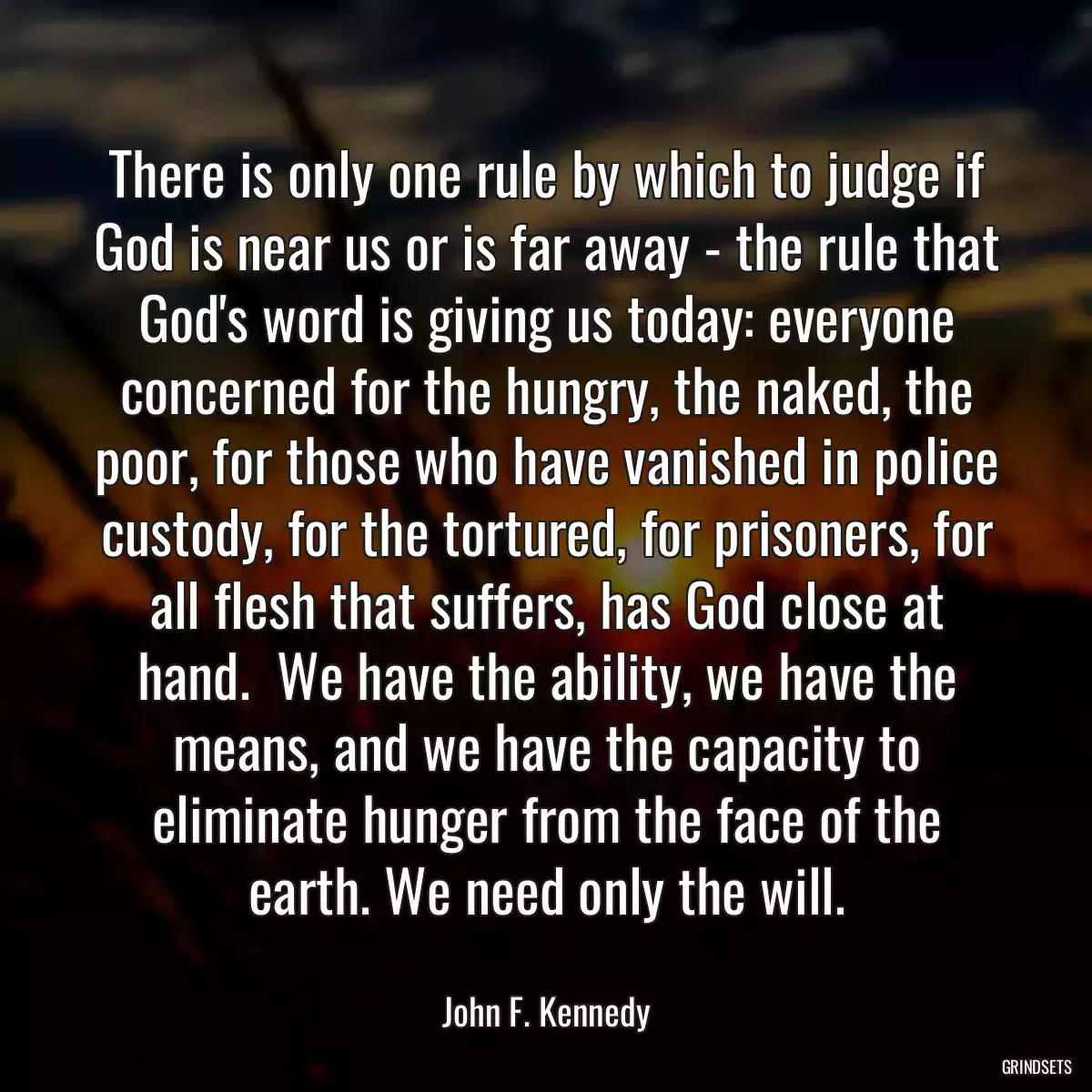 There is only one rule by which to judge if God is near us or is far away - the rule that God\'s word is giving us today: everyone concerned for the hungry, the naked, the poor, for those who have vanished in police custody, for the tortured, for prisoners, for all flesh that suffers, has God close at hand.  We have the ability, we have the means, and we have the capacity to eliminate hunger from the face of the earth. We need only the will.