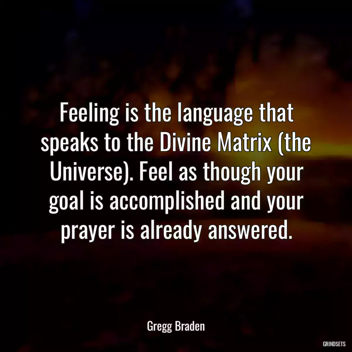 Feeling is the language that speaks to the Divine Matrix (the Universe). Feel as though your goal is accomplished and your prayer is already answered.