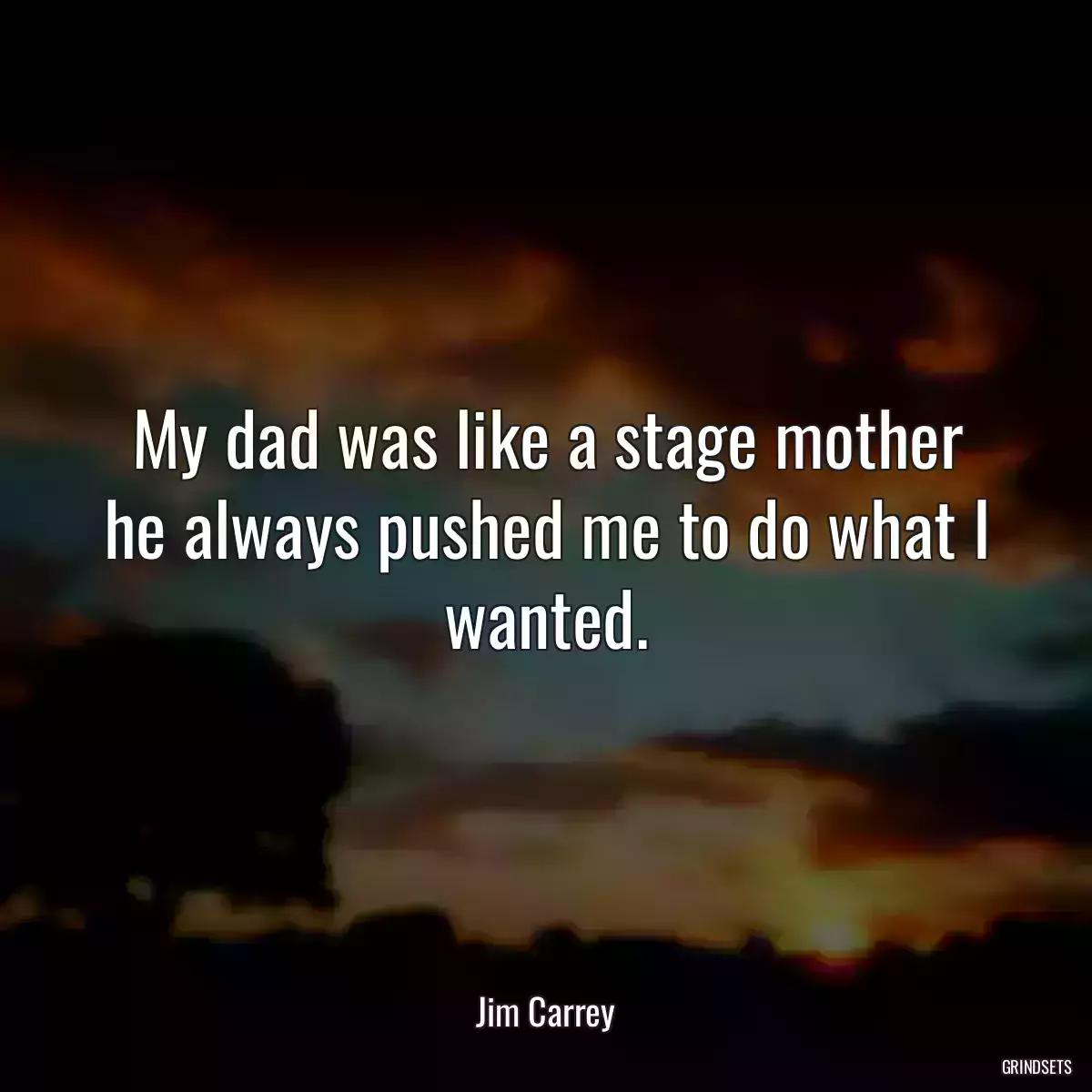 My dad was like a stage mother he always pushed me to do what I wanted.