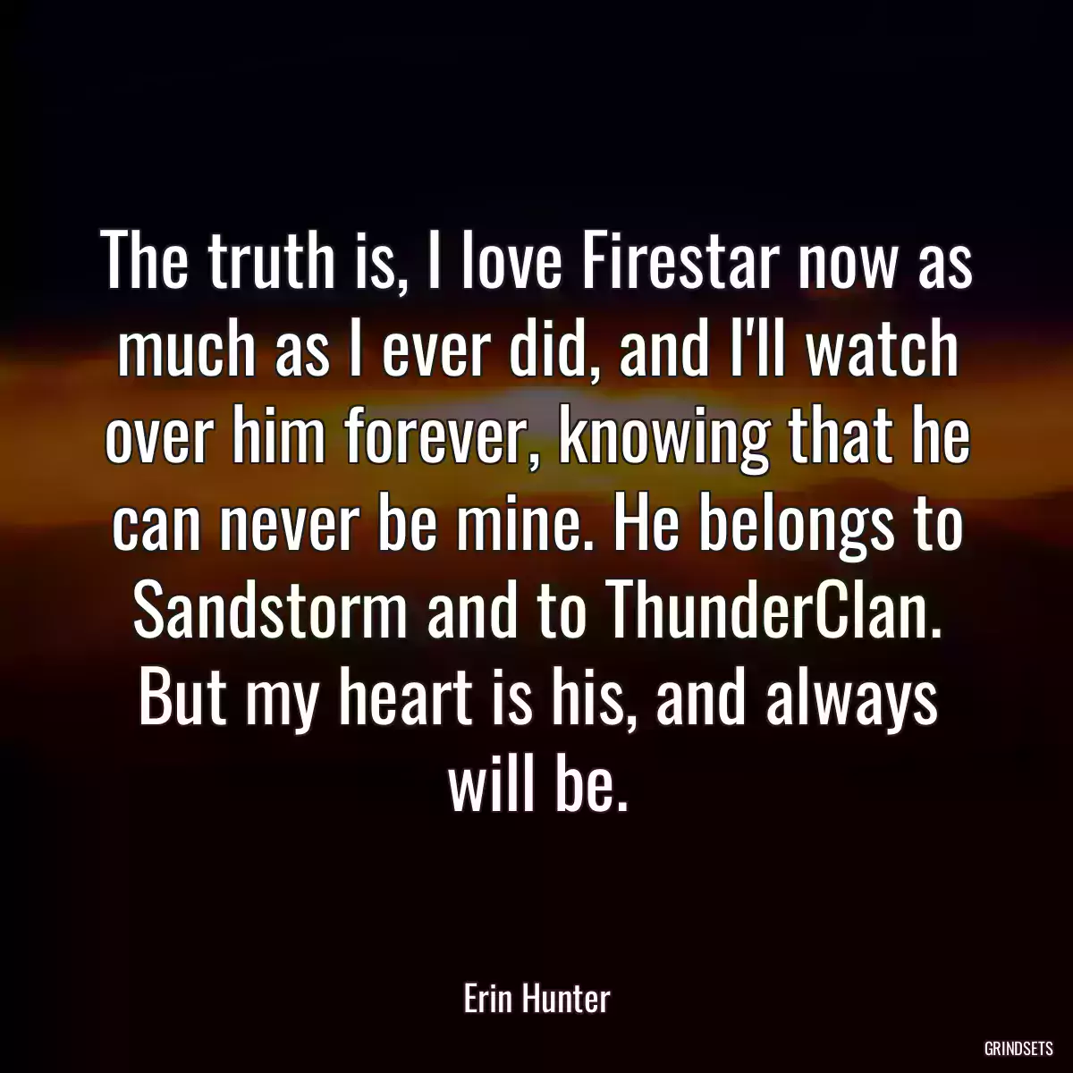 The truth is, I love Firestar now as much as I ever did, and I\'ll watch over him forever, knowing that he can never be mine. He belongs to Sandstorm and to ThunderClan. But my heart is his, and always will be.