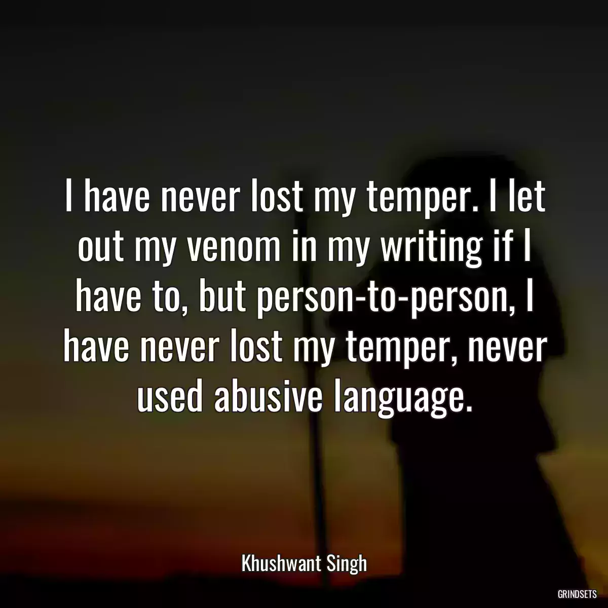 I have never lost my temper. I let out my venom in my writing if I have to, but person-to-person, I have never lost my temper, never used abusive language.