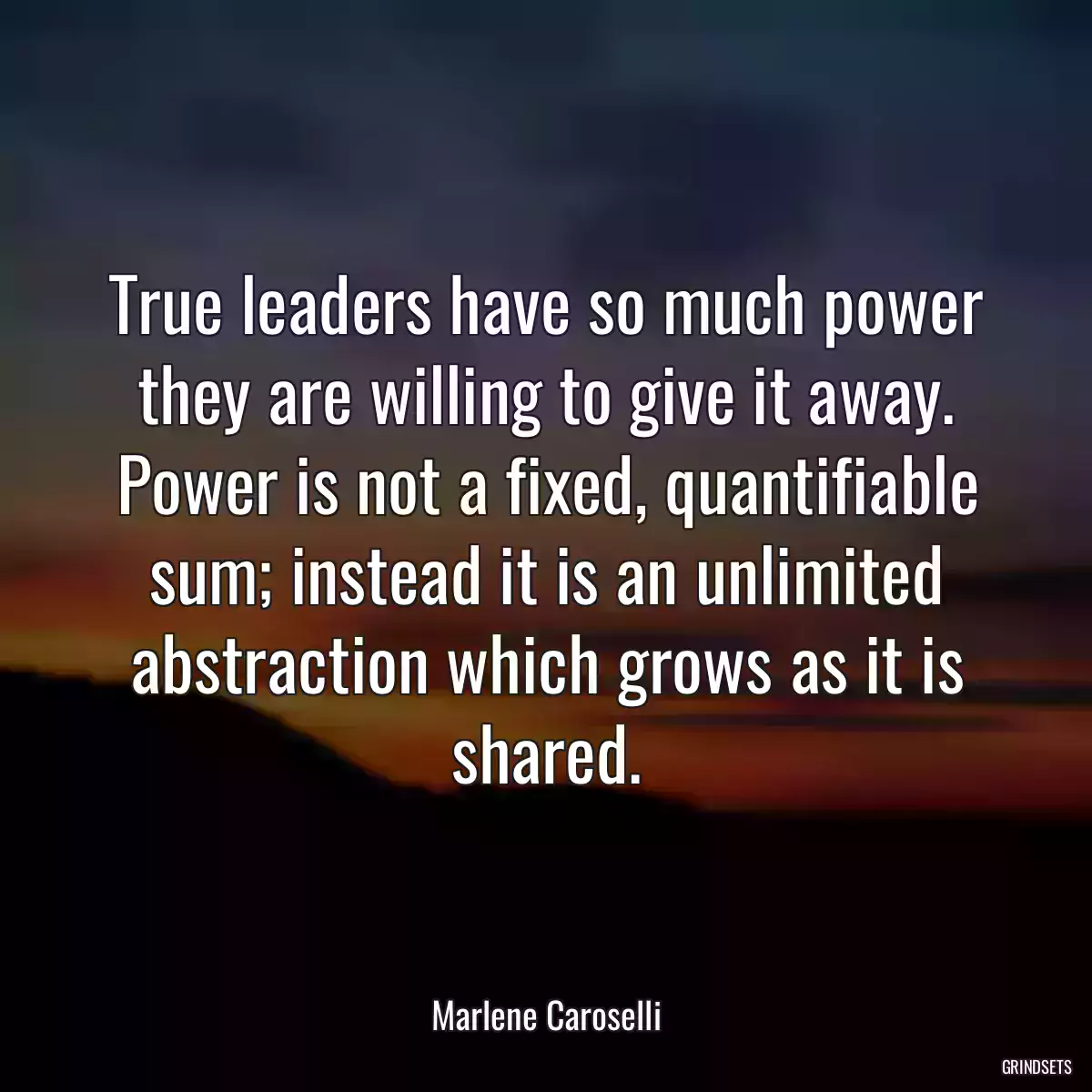 True leaders have so much power they are willing to give it away. Power is not a fixed, quantifiable sum; instead it is an unlimited abstraction which grows as it is shared.