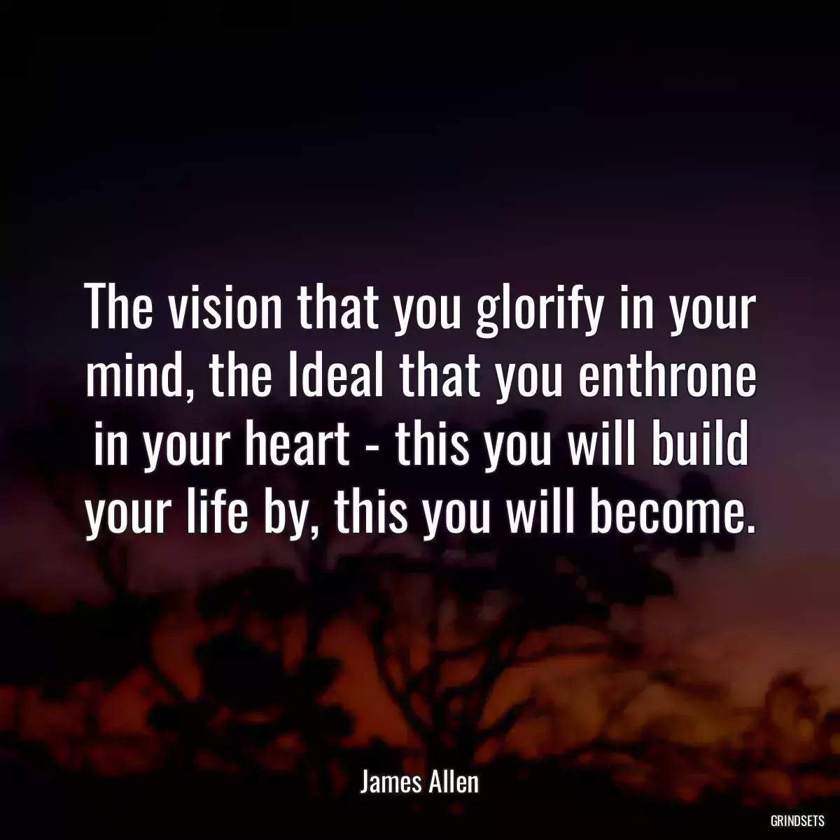 The vision that you glorify in your mind, the Ideal that you enthrone in your heart - this you will build your life by, this you will become.