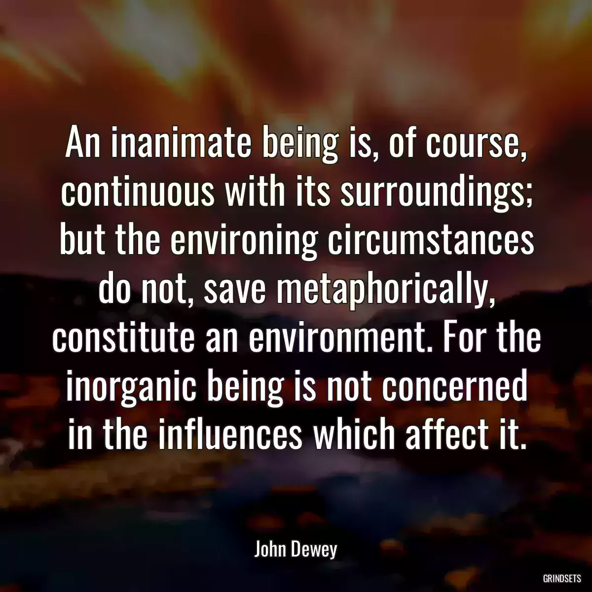 An inanimate being is, of course, continuous with its surroundings; but the environing circumstances do not, save metaphorically, constitute an environment. For the inorganic being is not concerned in the influences which affect it.