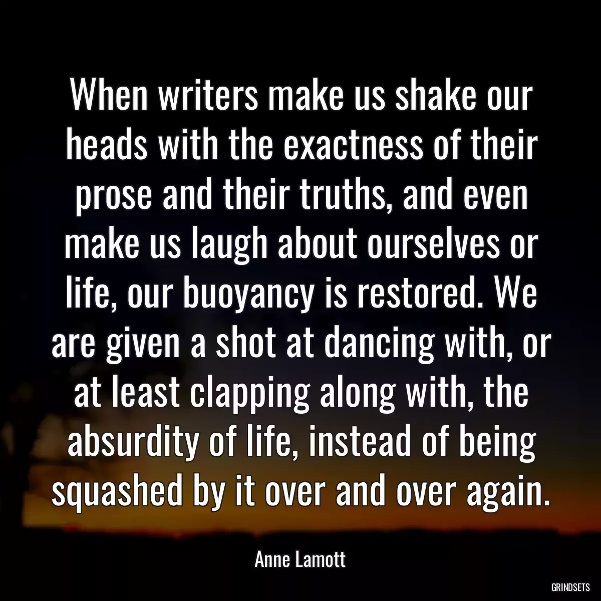 When writers make us shake our heads with the exactness of their prose and their truths, and even make us laugh about ourselves or life, our buoyancy is restored. We are given a shot at dancing with, or at least clapping along with, the absurdity of life, instead of being squashed by it over and over again.