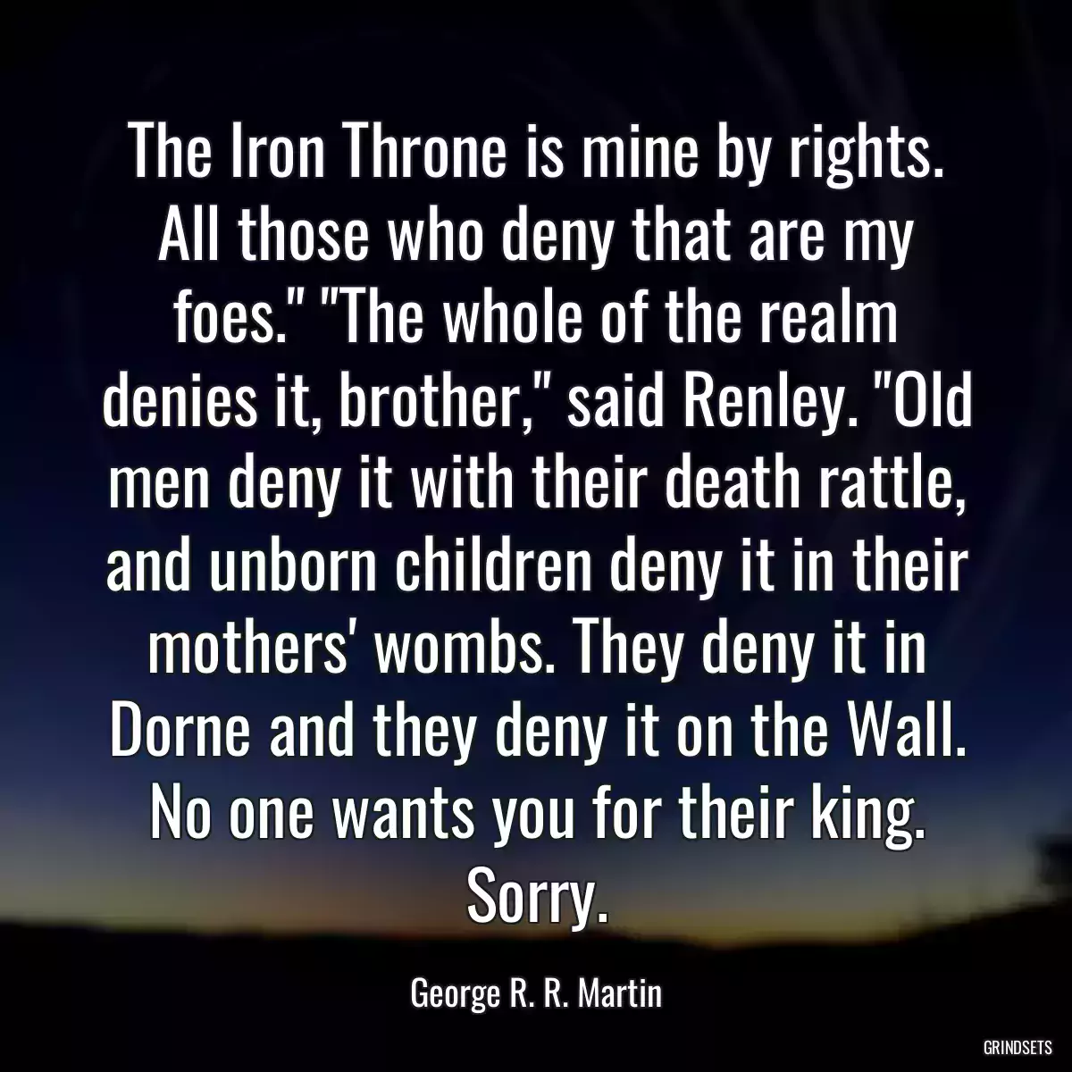 The Iron Throne is mine by rights. All those who deny that are my foes.\