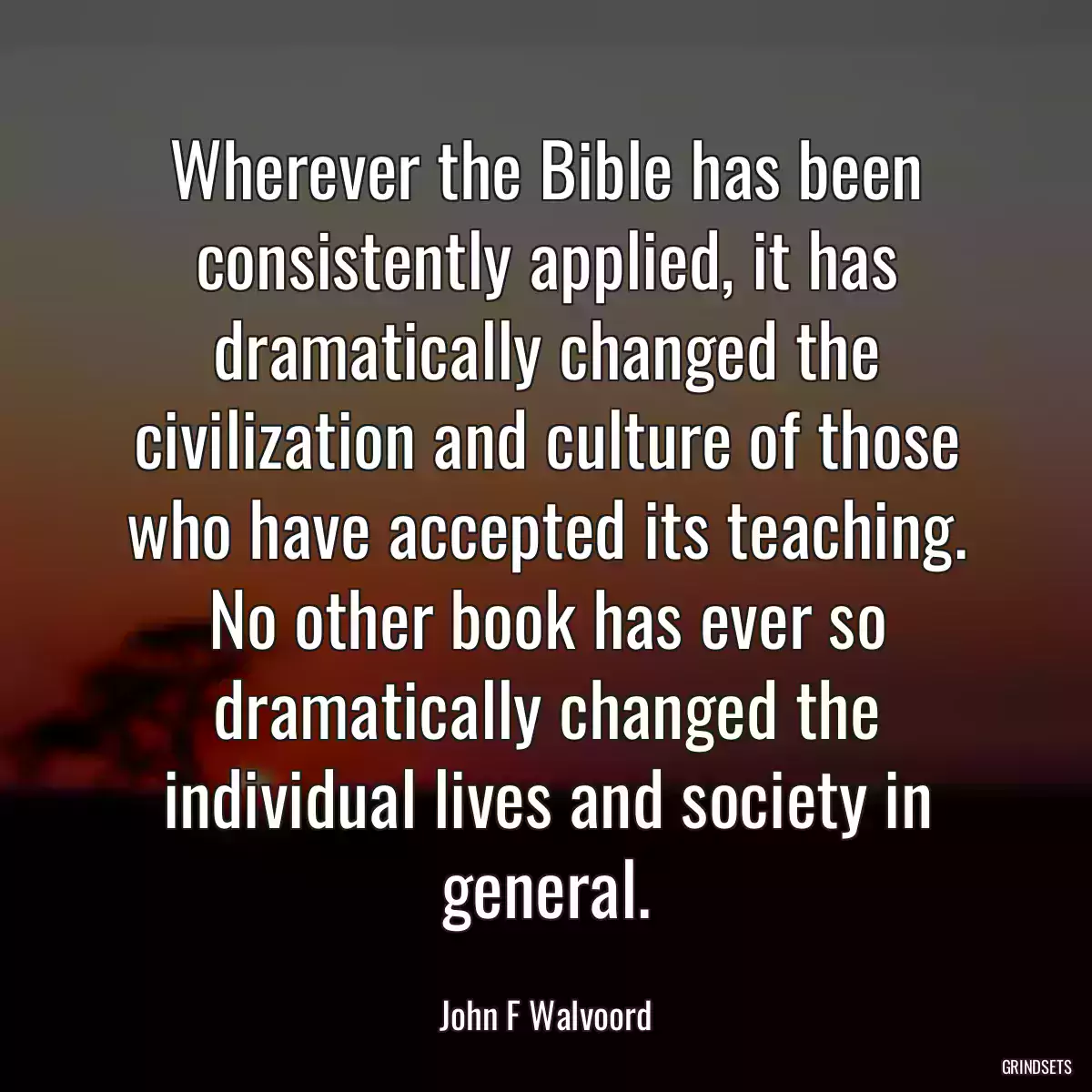 Wherever the Bible has been consistently applied, it has dramatically changed the civilization and culture of those who have accepted its teaching. No other book has ever so dramatically changed the individual lives and society in general.