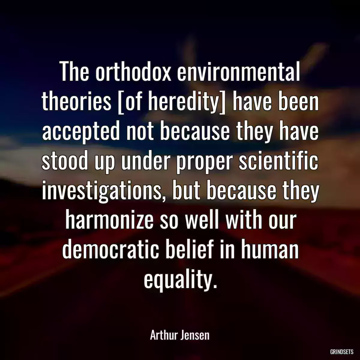 The orthodox environmental theories [of heredity] have been accepted not because they have stood up under proper scientific investigations, but because they harmonize so well with our democratic belief in human equality.