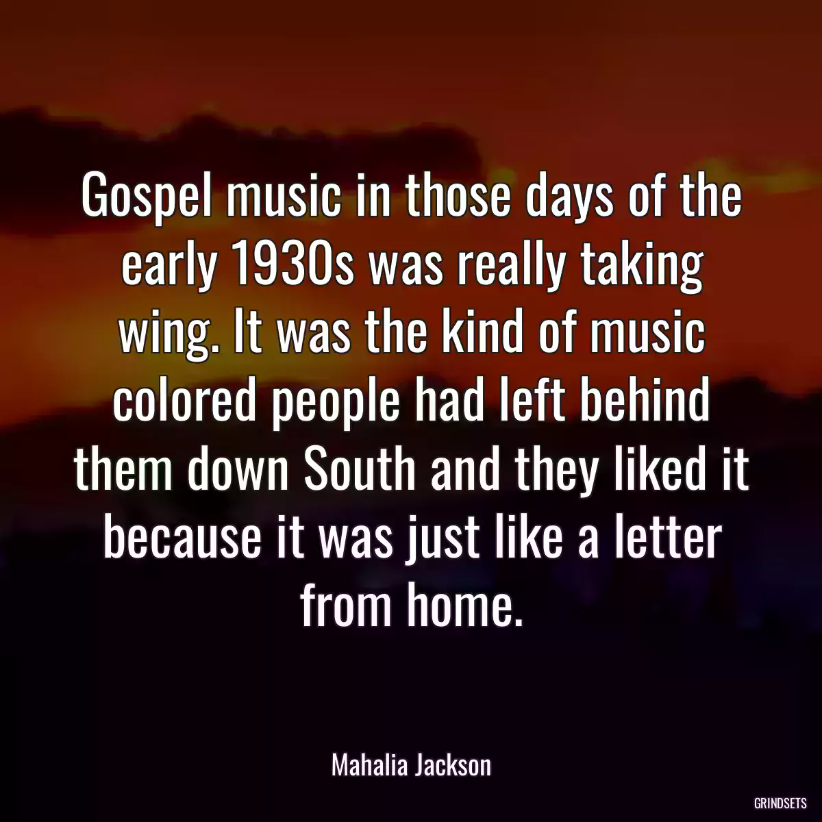 Gospel music in those days of the early 1930s was really taking wing. It was the kind of music colored people had left behind them down South and they liked it because it was just like a letter from home.