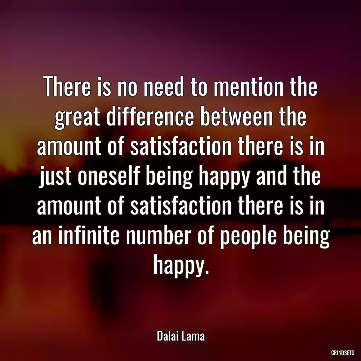 There is no need to mention the great difference between the amount of satisfaction there is in just oneself being happy and the amount of satisfaction there is in an infinite number of people being happy.