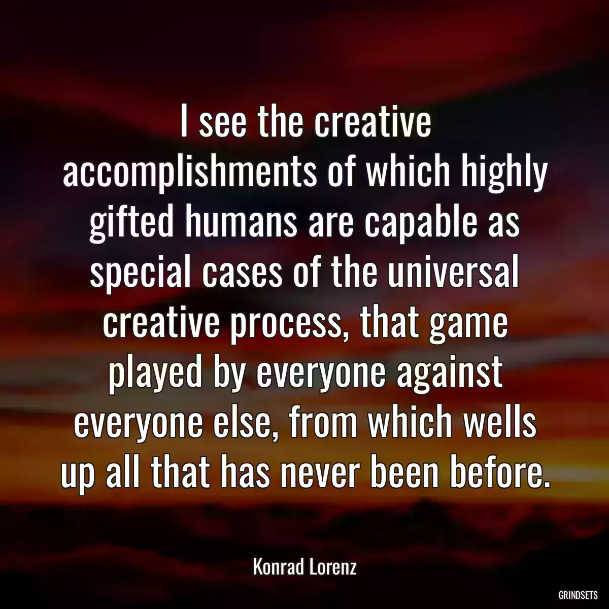 I see the creative accomplishments of which highly gifted humans are capable as special cases of the universal creative process, that game played by everyone against everyone else, from which wells up all that has never been before.