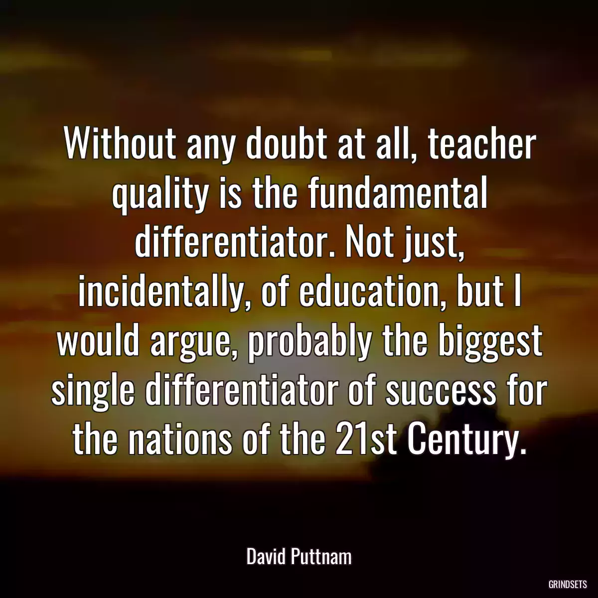 Without any doubt at all, teacher quality is the fundamental differentiator. Not just, incidentally, of education, but I would argue, probably the biggest single differentiator of success for the nations of the 21st Century.