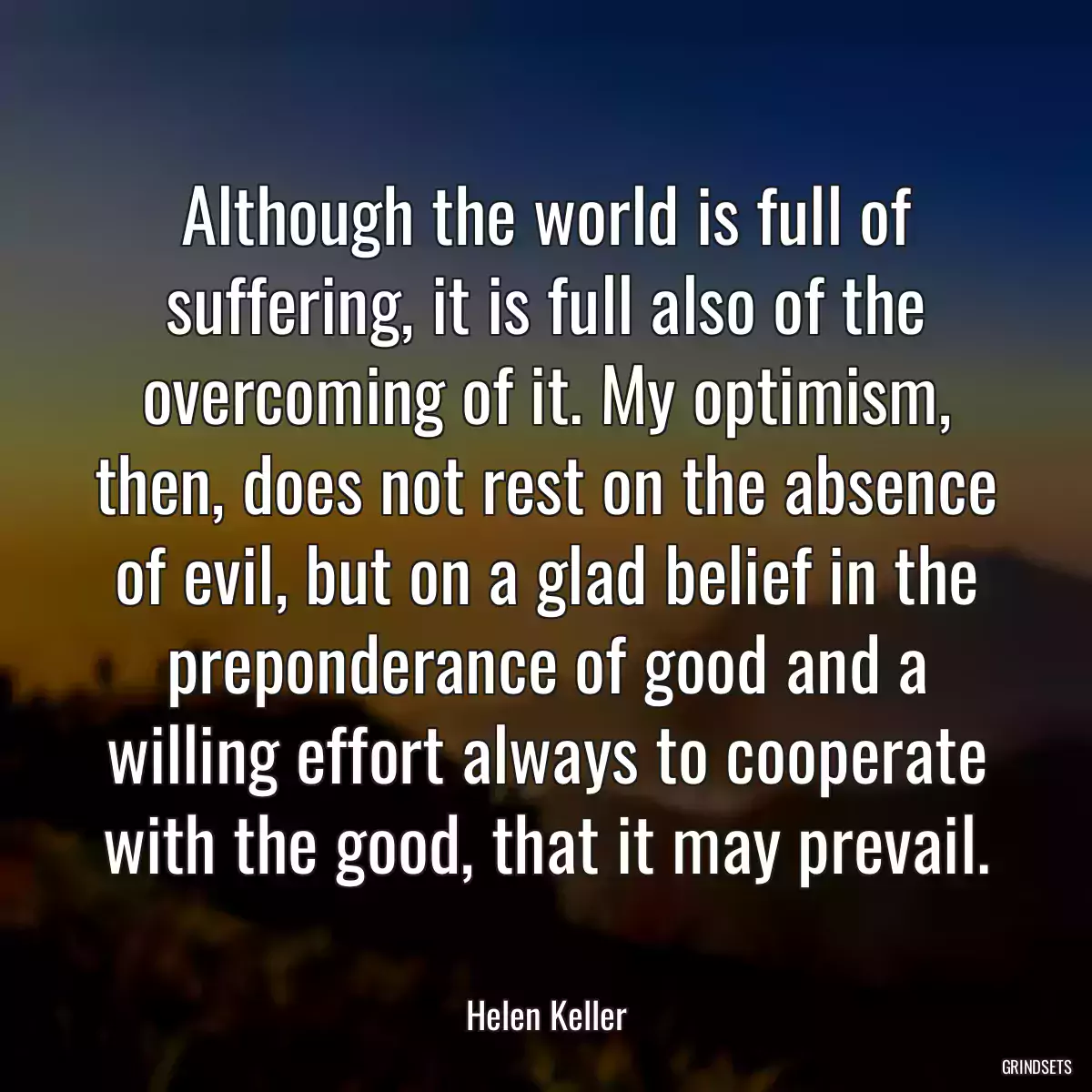 Although the world is full of suffering, it is full also of the overcoming of it. My optimism, then, does not rest on the absence of evil, but on a glad belief in the preponderance of good and a willing effort always to cooperate with the good, that it may prevail.