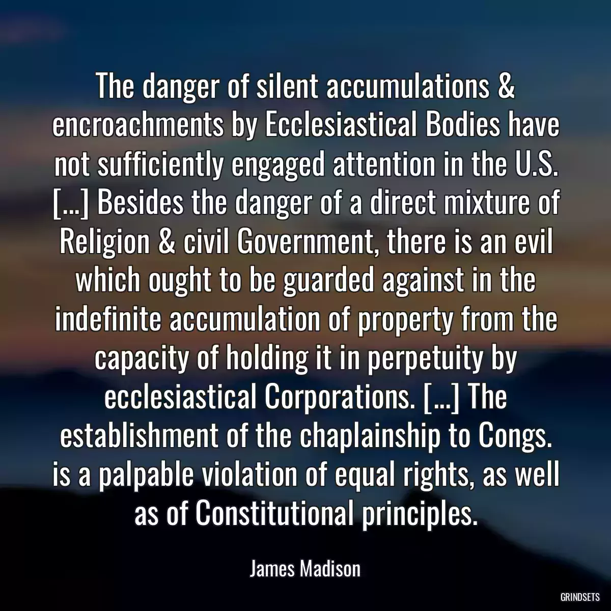 The danger of silent accumulations & encroachments by Ecclesiastical Bodies have not sufficiently engaged attention in the U.S. [...] Besides the danger of a direct mixture of Religion & civil Government, there is an evil which ought to be guarded against in the indefinite accumulation of property from the capacity of holding it in perpetuity by ecclesiastical Corporations. [...] The establishment of the chaplainship to Congs. is a palpable violation of equal rights, as well as of Constitutional principles.