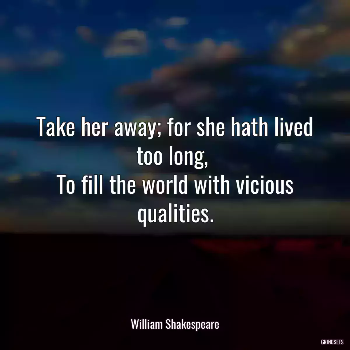 Take her away; for she hath lived too long, 
To fill the world with vicious qualities.