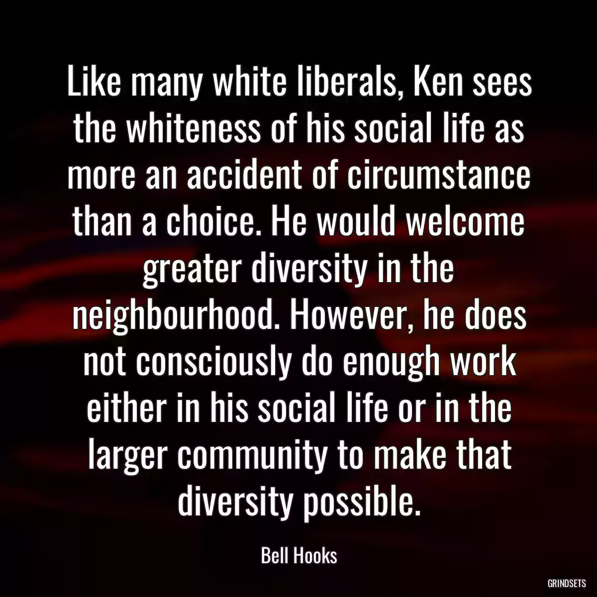 Like many white liberals, Ken sees the whiteness of his social life as more an accident of circumstance than a choice. He would welcome greater diversity in the neighbourhood. However, he does not consciously do enough work either in his social life or in the larger community to make that diversity possible.