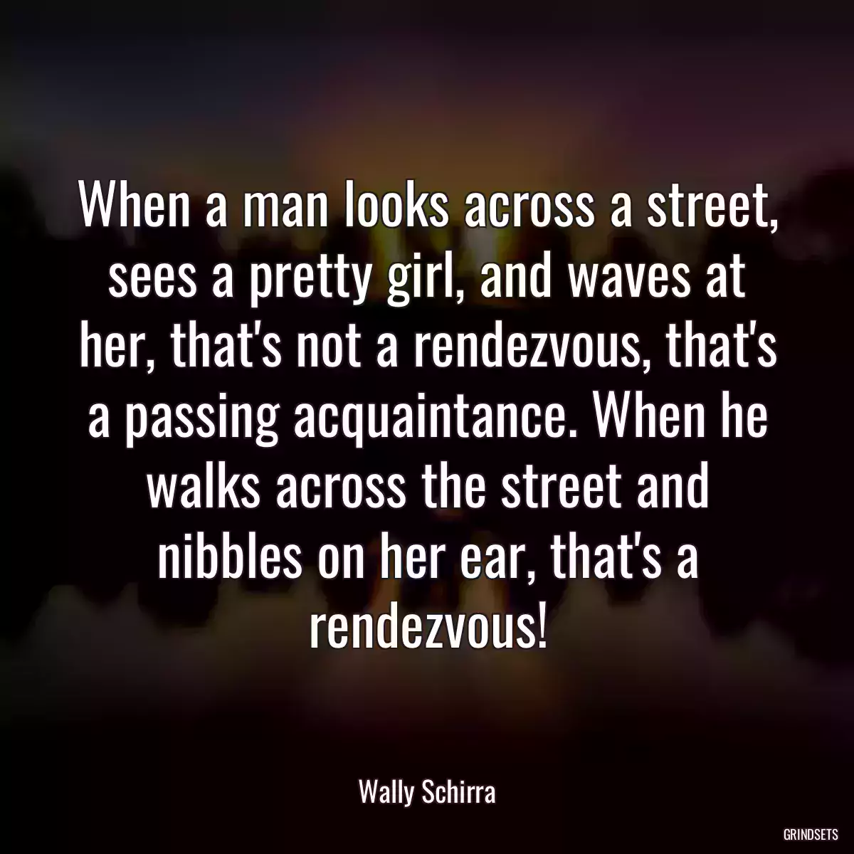 When a man looks across a street, sees a pretty girl, and waves at her, that\'s not a rendezvous, that\'s a passing acquaintance. When he walks across the street and nibbles on her ear, that\'s a rendezvous!