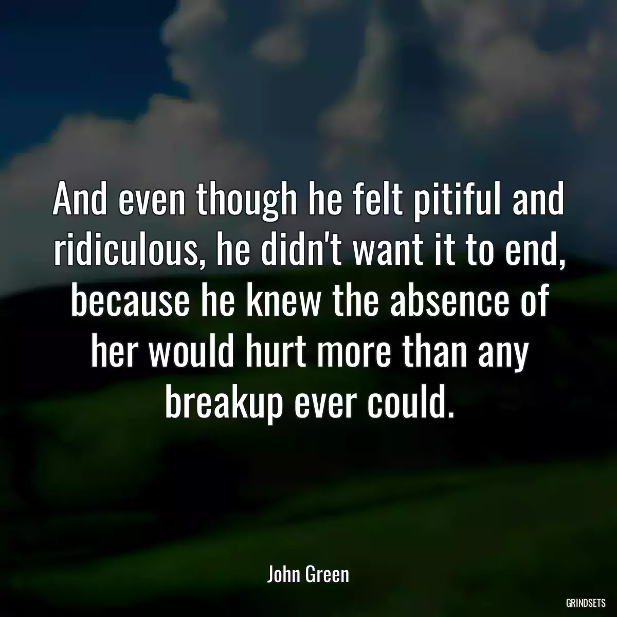 And even though he felt pitiful and ridiculous, he didn\'t want it to end, because he knew the absence of her would hurt more than any breakup ever could.