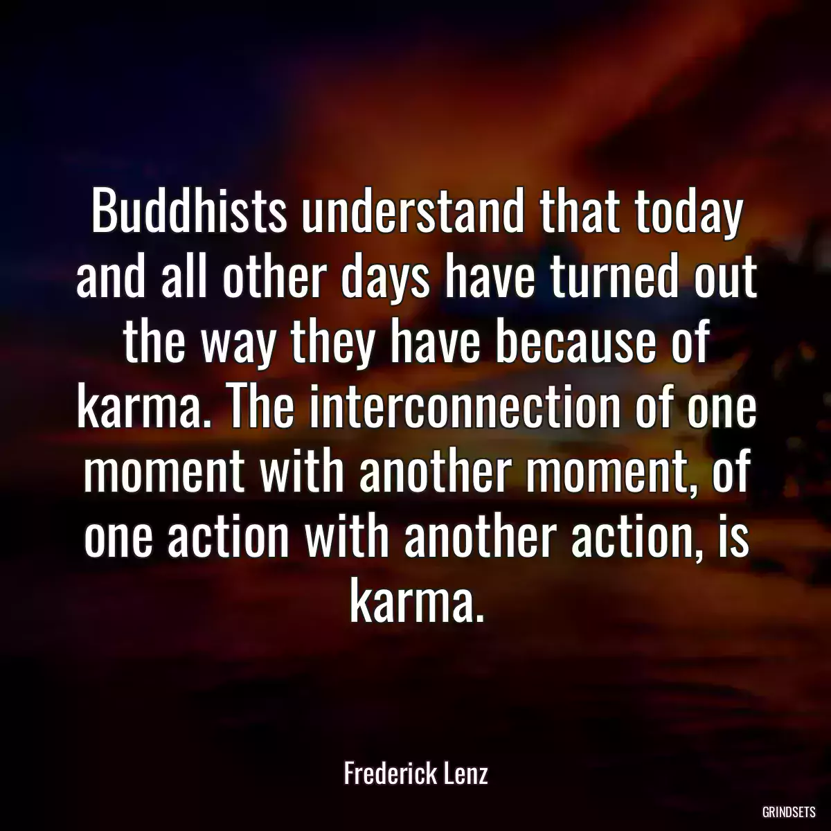 Buddhists understand that today and all other days have turned out the way they have because of karma. The interconnection of one moment with another moment, of one action with another action, is karma.