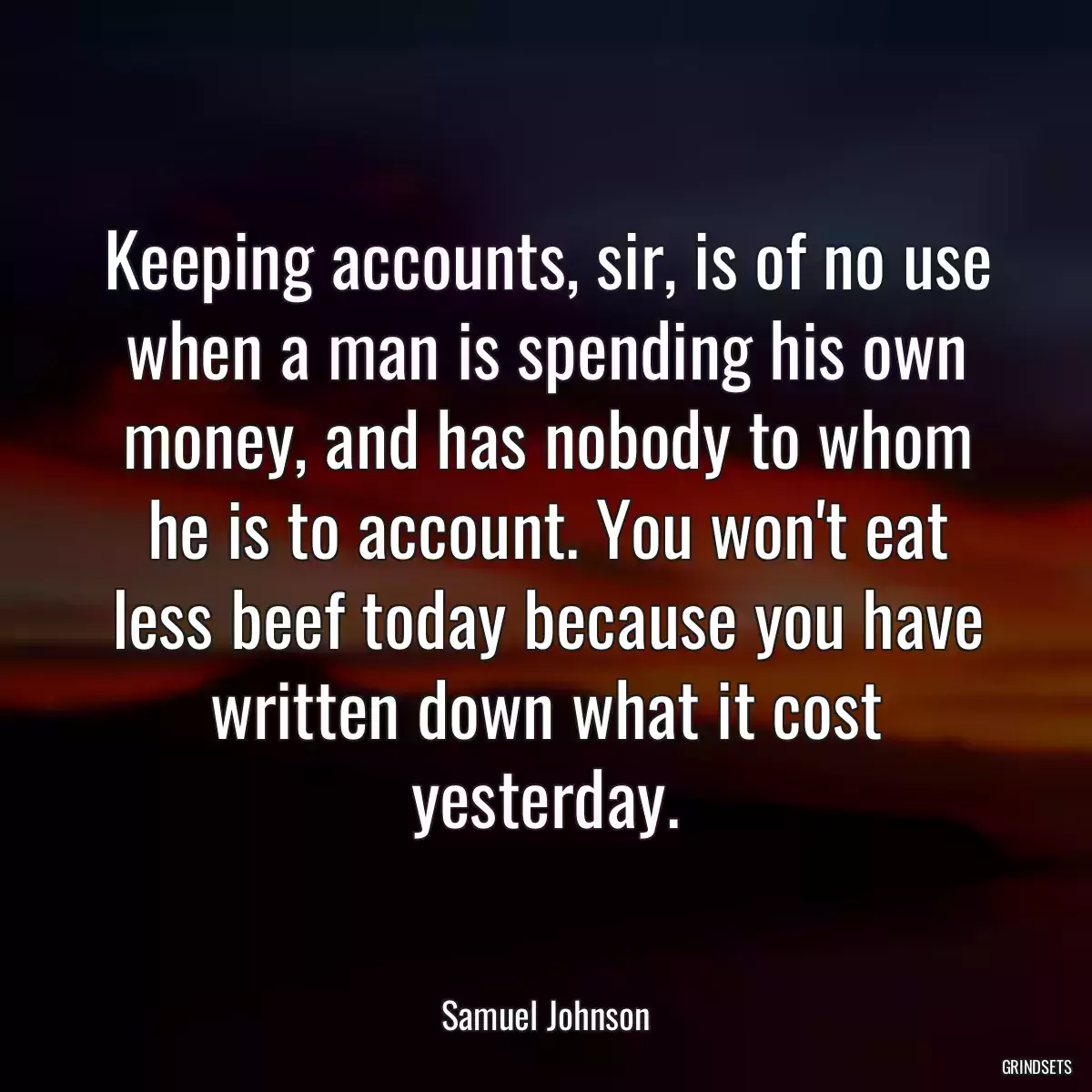 Keeping accounts, sir, is of no use when a man is spending his own money, and has nobody to whom he is to account. You won\'t eat less beef today because you have written down what it cost yesterday.