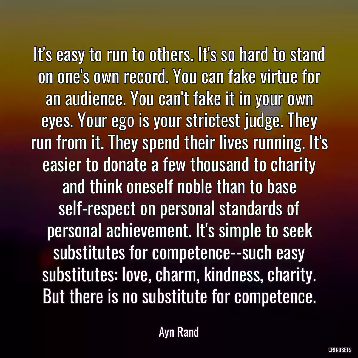 It\'s easy to run to others. It\'s so hard to stand on one\'s own record. You can fake virtue for an audience. You can\'t fake it in your own eyes. Your ego is your strictest judge. They run from it. They spend their lives running. It\'s easier to donate a few thousand to charity and think oneself noble than to base self-respect on personal standards of personal achievement. It\'s simple to seek substitutes for competence--such easy substitutes: love, charm, kindness, charity. But there is no substitute for competence.