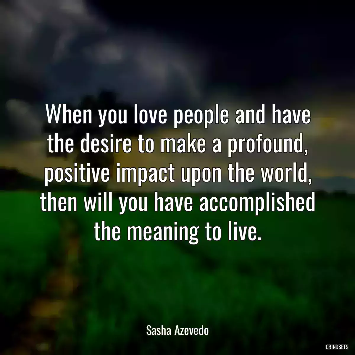 When you love people and have the desire to make a profound, positive impact upon the world, then will you have accomplished the meaning to live.