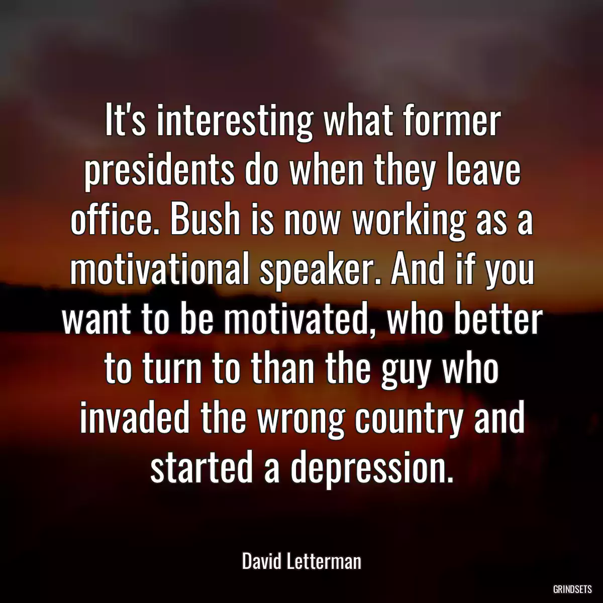 It\'s interesting what former presidents do when they leave office. Bush is now working as a motivational speaker. And if you want to be motivated, who better to turn to than the guy who invaded the wrong country and started a depression.