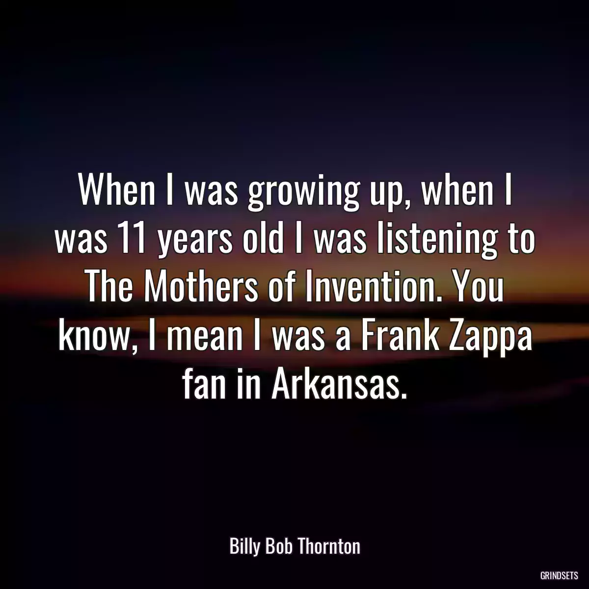 When I was growing up, when I was 11 years old I was listening to The Mothers of Invention. You know, I mean I was a Frank Zappa fan in Arkansas.