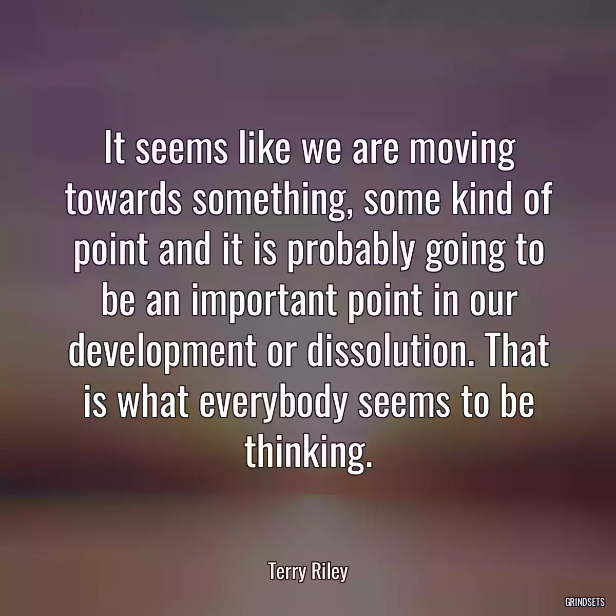 It seems like we are moving towards something, some kind of point and it is probably going to be an important point in our development or dissolution. That is what everybody seems to be thinking.