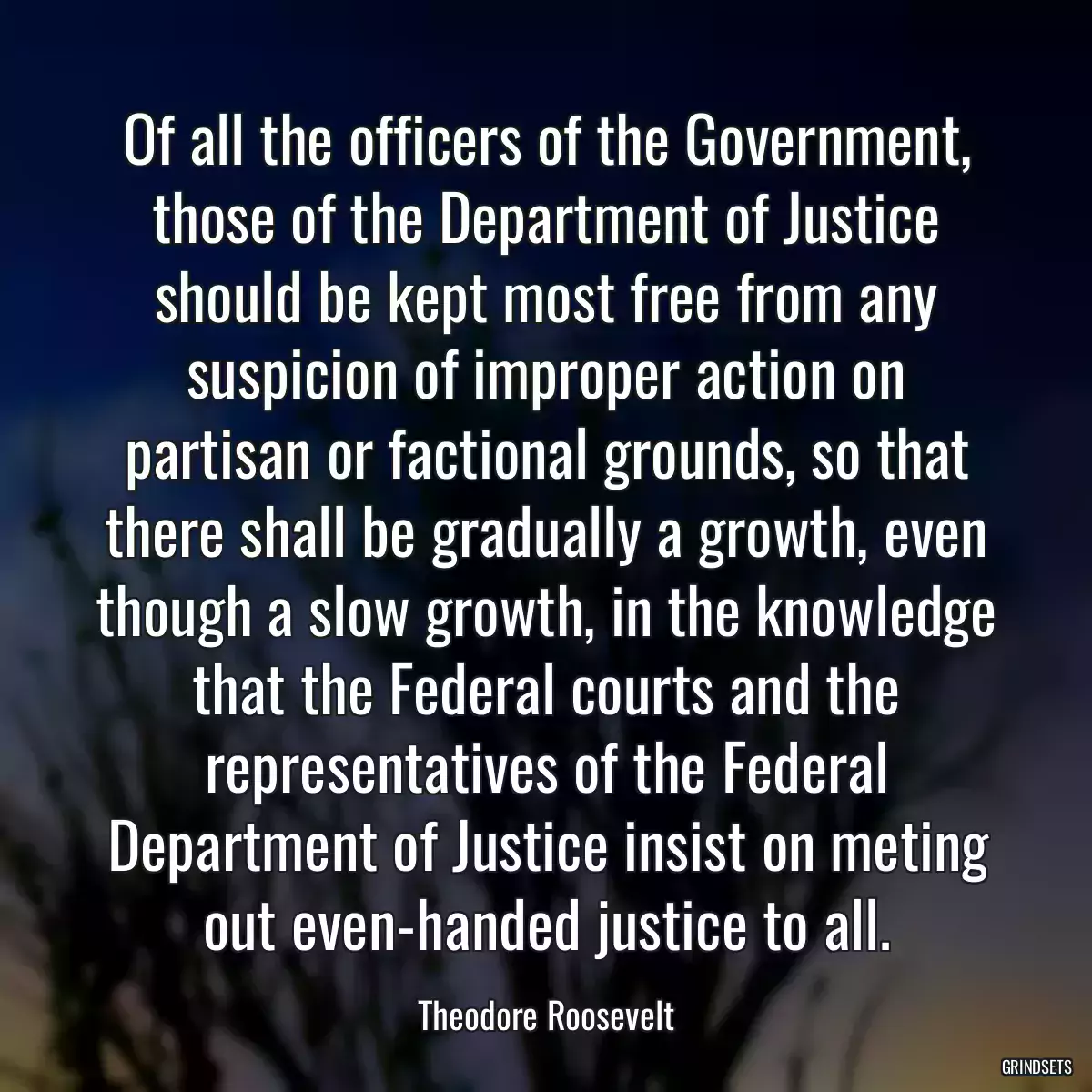 Of all the officers of the Government, those of the Department of Justice should be kept most free from any suspicion of improper action on partisan or factional grounds, so that there shall be gradually a growth, even though a slow growth, in the knowledge that the Federal courts and the representatives of the Federal Department of Justice insist on meting out even-handed justice to all.