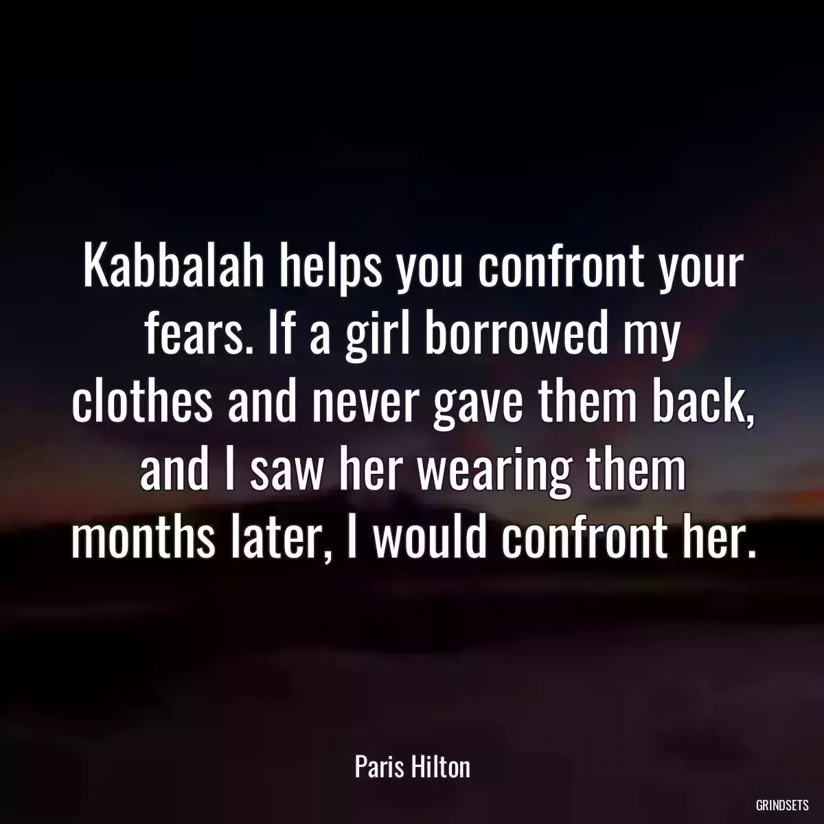 Kabbalah helps you confront your fears. If a girl borrowed my clothes and never gave them back, and I saw her wearing them months later, I would confront her.