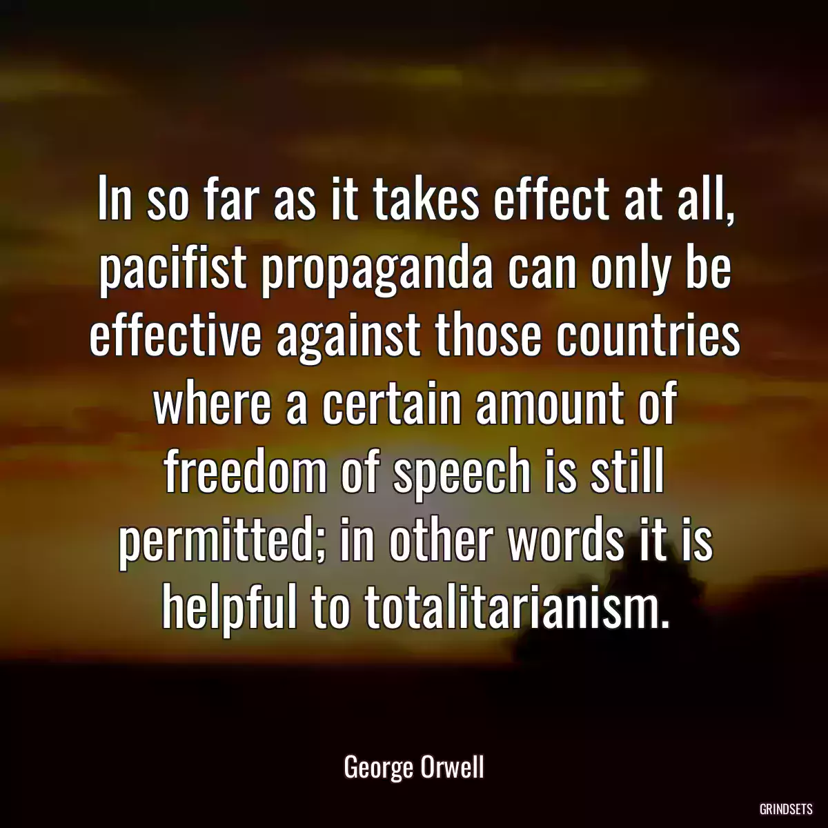 In so far as it takes effect at all, pacifist propaganda can only be effective against those countries where a certain amount of freedom of speech is still permitted; in other words it is helpful to totalitarianism.