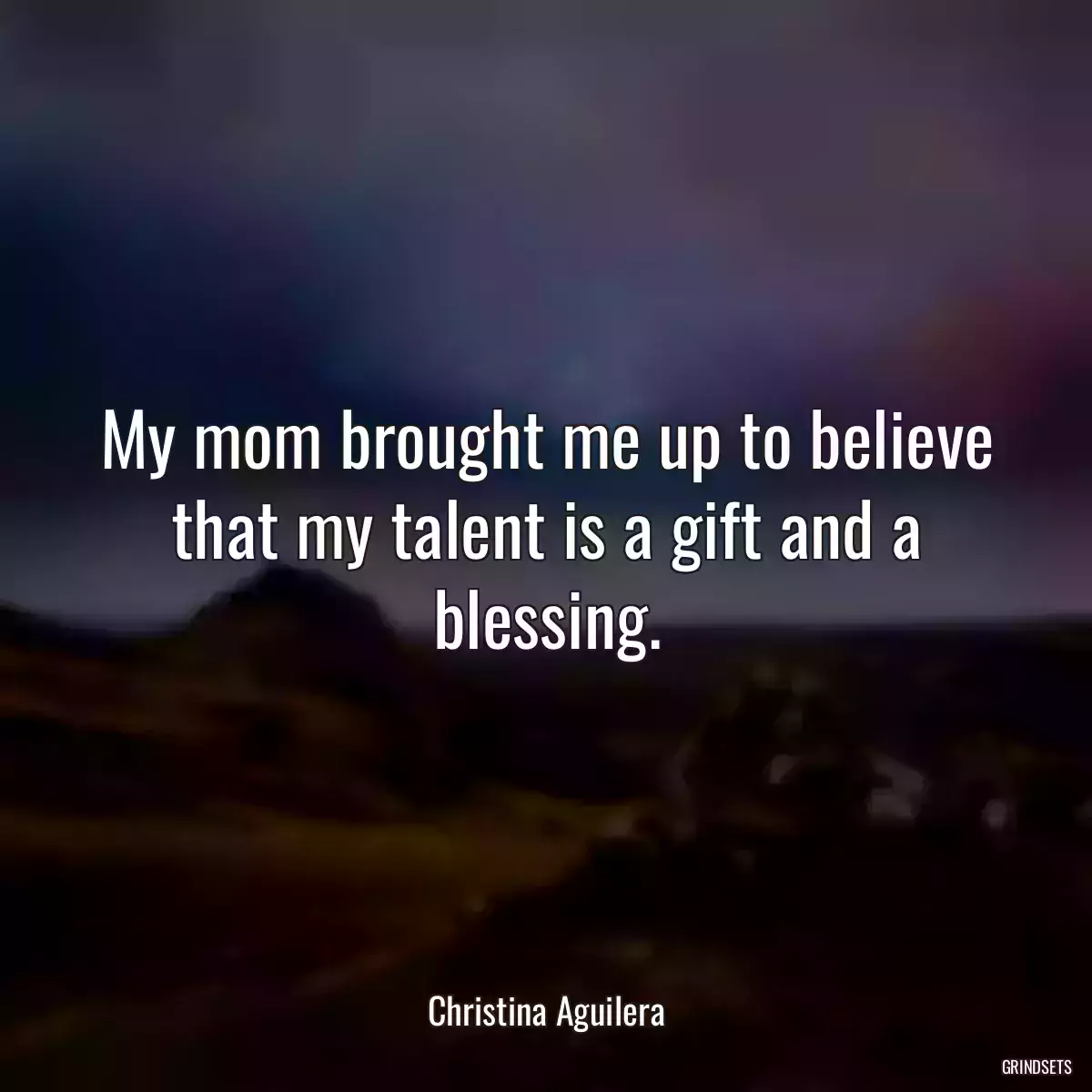 My mom brought me up to believe that my talent is a gift and a blessing.