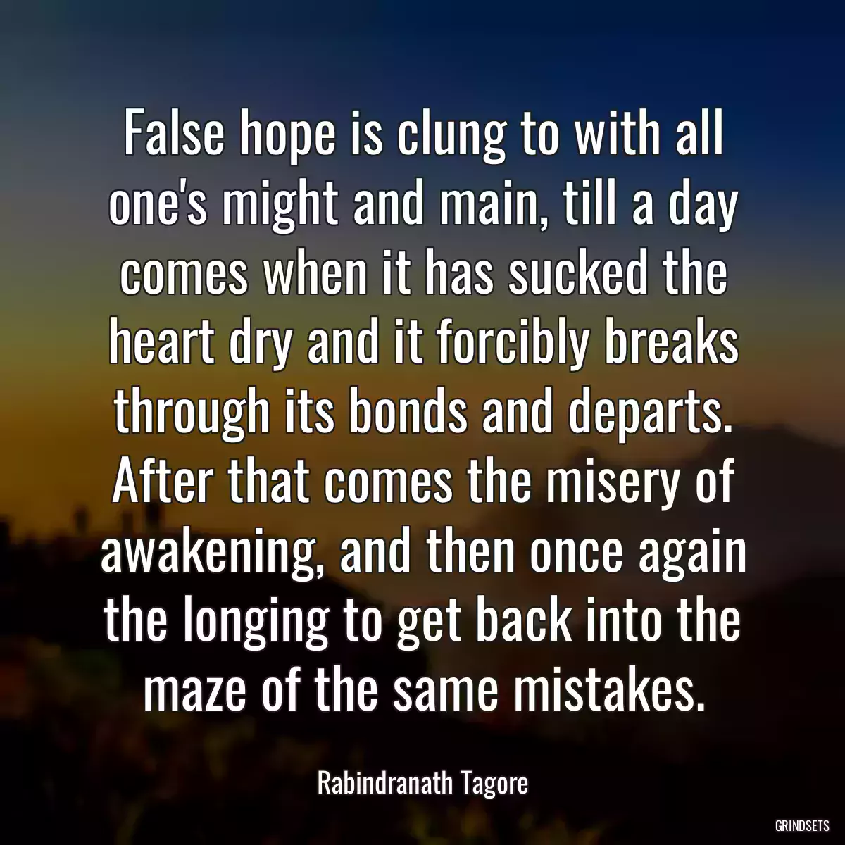 False hope is clung to with all one\'s might and main, till a day comes when it has sucked the heart dry and it forcibly breaks through its bonds and departs. After that comes the misery of awakening, and then once again the longing to get back into the maze of the same mistakes.