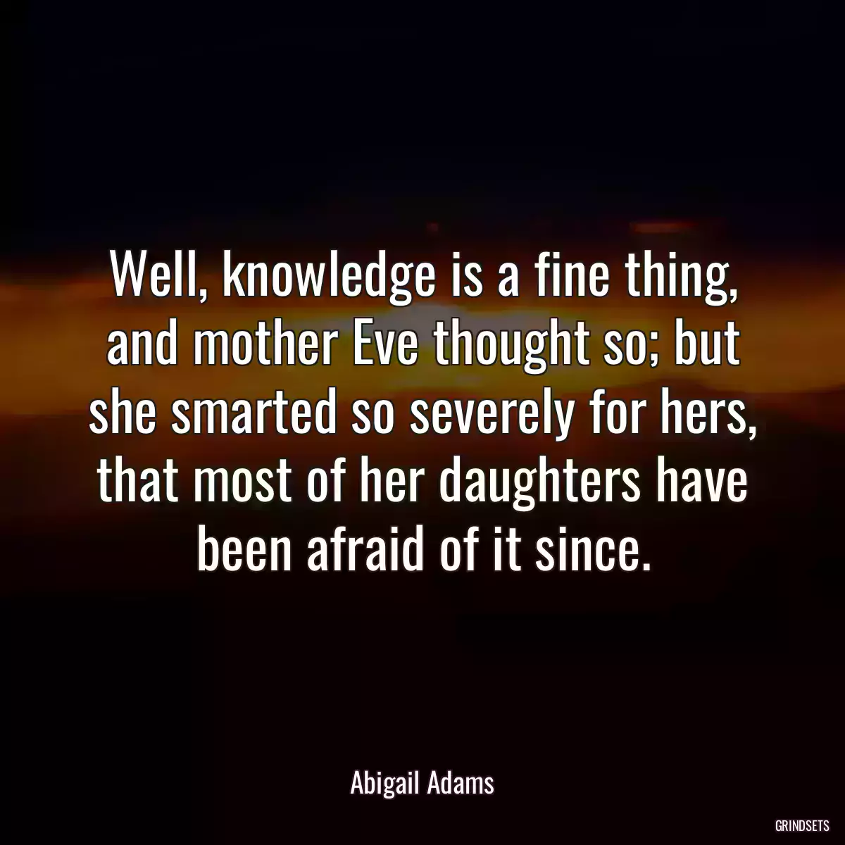 Well, knowledge is a fine thing, and mother Eve thought so; but she smarted so severely for hers, that most of her daughters have been afraid of it since.