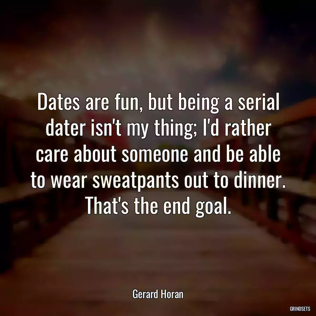 Dates are fun, but being a serial dater isn\'t my thing; I\'d rather care about someone and be able to wear sweatpants out to dinner. That\'s the end goal.