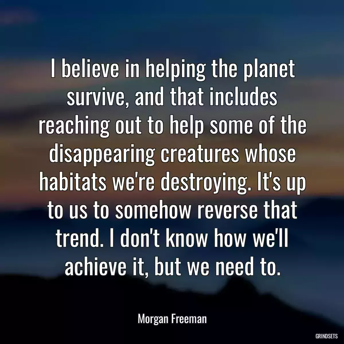 I believe in helping the planet survive, and that includes reaching out to help some of the disappearing creatures whose habitats we\'re destroying. It\'s up to us to somehow reverse that trend. I don\'t know how we\'ll achieve it, but we need to.