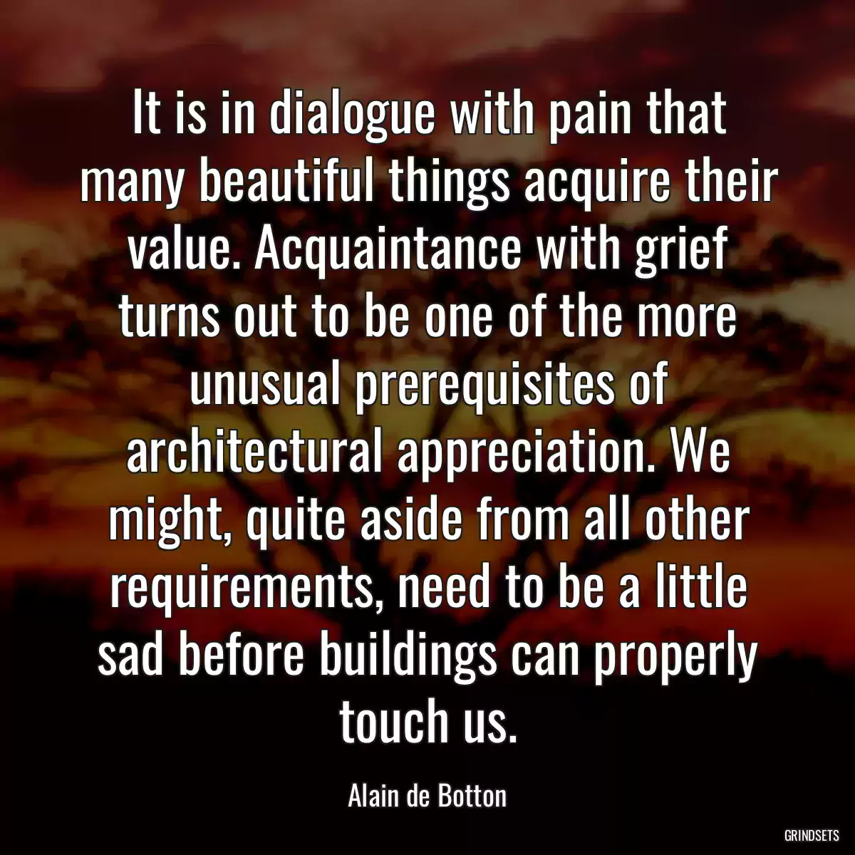 It is in dialogue with pain that many beautiful things acquire their value. Acquaintance with grief turns out to be one of the more unusual prerequisites of architectural appreciation. We might, quite aside from all other requirements, need to be a little sad before buildings can properly touch us.