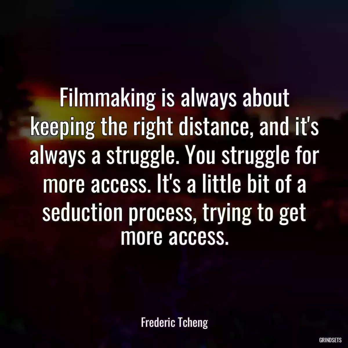 Filmmaking is always about keeping the right distance, and it\'s always a struggle. You struggle for more access. It\'s a little bit of a seduction process, trying to get more access.