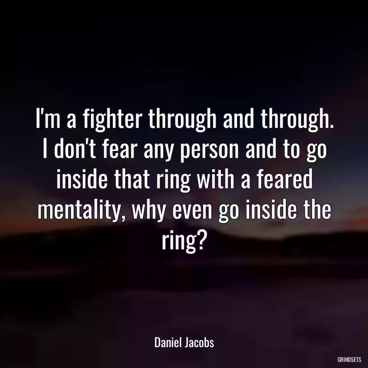 I\'m a fighter through and through. I don\'t fear any person and to go inside that ring with a feared mentality, why even go inside the ring?