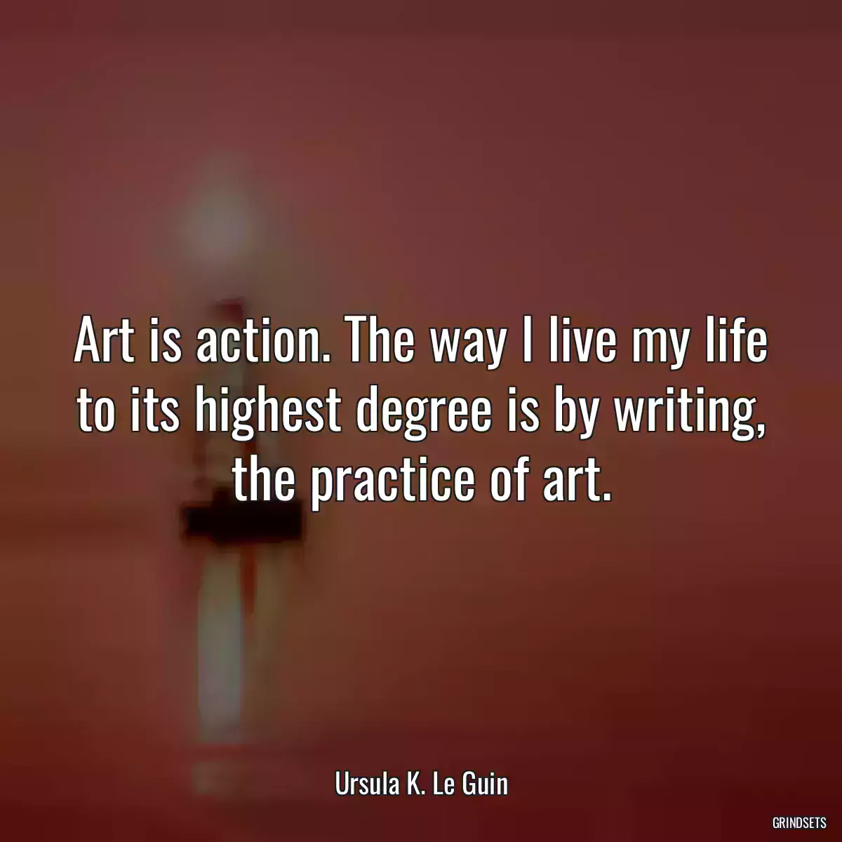 Art is action. The way I live my life to its highest degree is by writing, the practice of art.