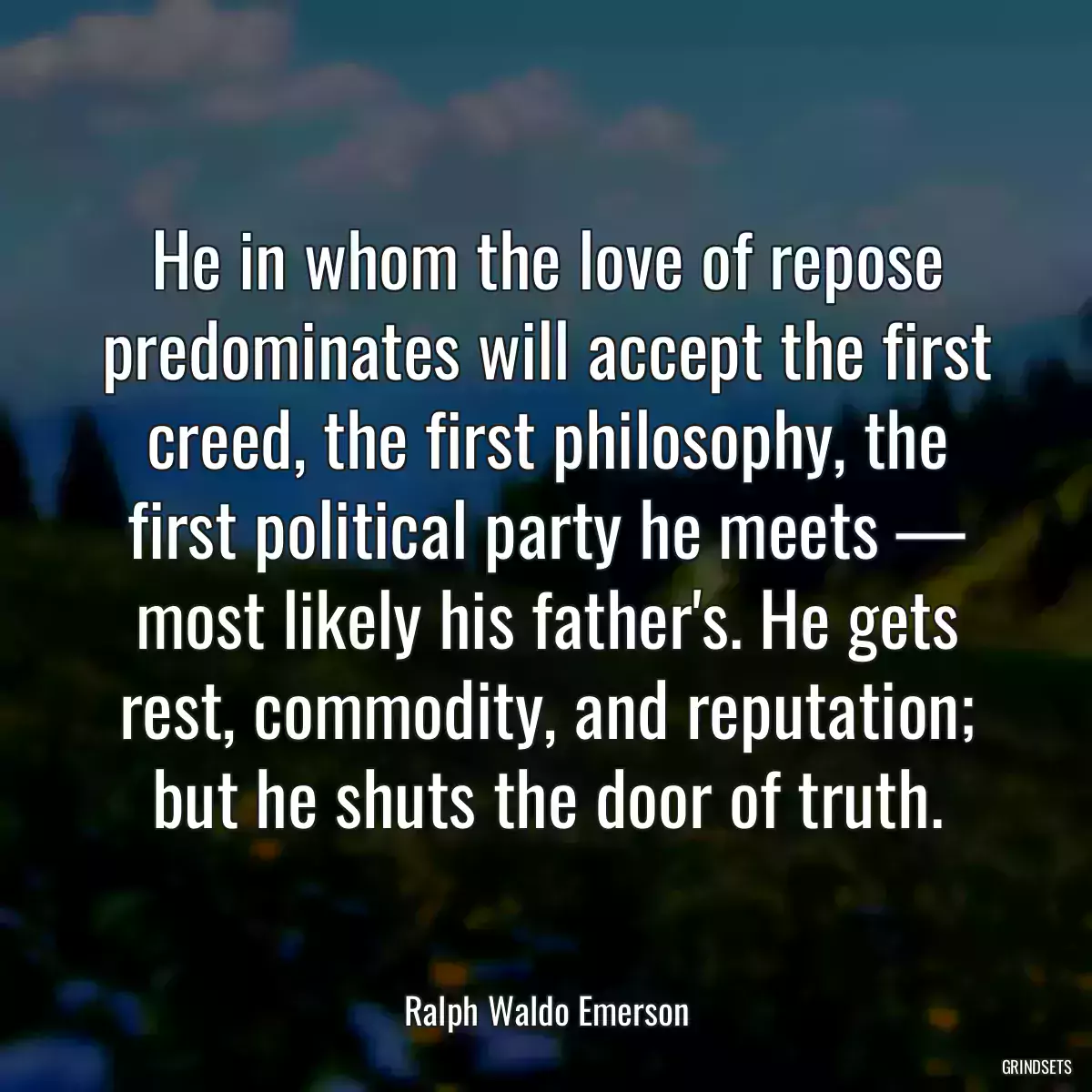 He in whom the love of repose predominates will accept the first creed, the first philosophy, the first political party he meets — most likely his father\'s. He gets rest, commodity, and reputation; but he shuts the door of truth.