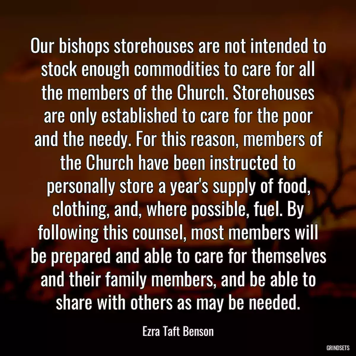 Our bishops storehouses are not intended to stock enough commodities to care for all the members of the Church. Storehouses are only established to care for the poor and the needy. For this reason, members of the Church have been instructed to personally store a year\'s supply of food, clothing, and, where possible, fuel. By following this counsel, most members will be prepared and able to care for themselves and their family members, and be able to share with others as may be needed.