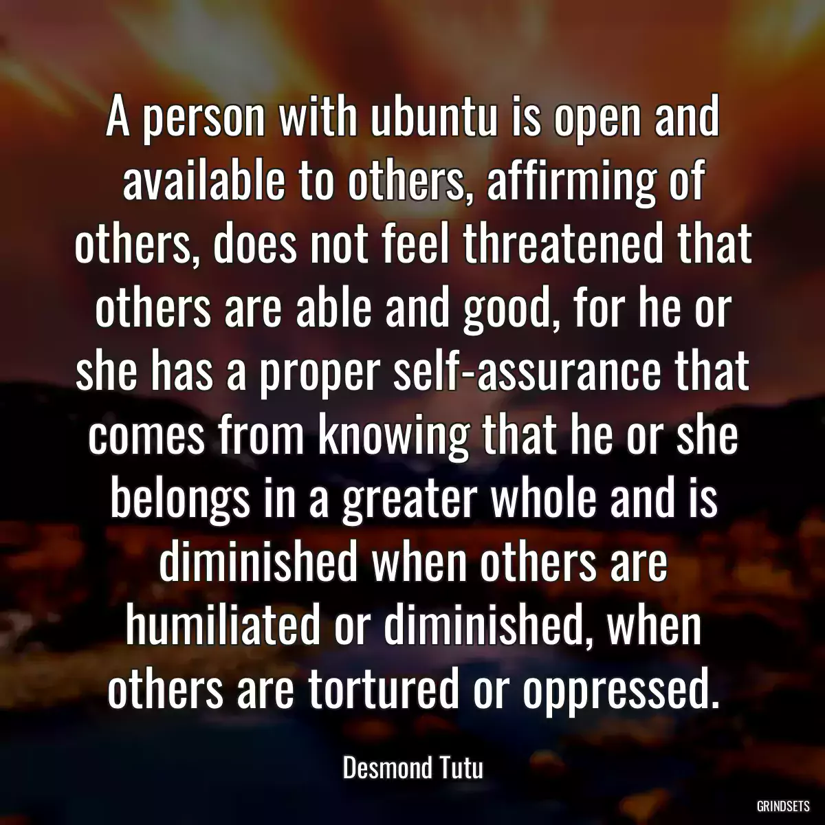 A person with ubuntu is open and available to others, affirming of others, does not feel threatened that others are able and good, for he or she has a proper self-assurance that comes from knowing that he or she belongs in a greater whole and is diminished when others are humiliated or diminished, when others are tortured or oppressed.